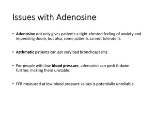 Issues with Adenosine
• Adenosine not only gives patients a tight-chested feeling of anxiety and
impending doom, but also, some patients cannot tolerate it.
• Asthmatic patients can get very bad bronchospasms.
• For people with low blood pressure, adenosine can push it down
further, making them unstable.
• FFR measured at low blood pressure values is potentially unreliable
 