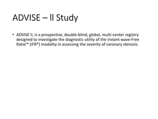 ADVISE – ll Study
• ADVISE II, is a prospective, double-blind, global, multi-center registry
designed to investigate the diagnostic utility of the instant wave-Free
Ratio™ (iFR®) modality in assessing the severity of coronary stenosis.
 
