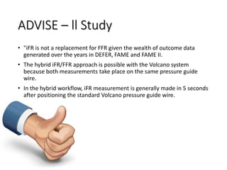 ADVISE – ll Study
• "iFR is not a replacement for FFR given the wealth of outcome data
generated over the years in DEFER, FAME and FAME II.
• The hybrid iFR/FFR approach is possible with the Volcano system
because both measurements take place on the same pressure guide
wire.
• In the hybrid workflow, iFR measurement is generally made in 5 seconds
after positioning the standard Volcano pressure guide wire.
 