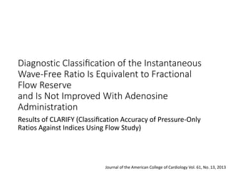 Diagnostic Classiﬁcation of the Instantaneous
Wave-Free Ratio Is Equivalent to Fractional
Flow Reserve
and Is Not Improved With Adenosine
Administration
Results of CLARIFY (Classiﬁcation Accuracy of Pressure-Only
Ratios Against Indices Using Flow Study)
Journal of the American College of Cardiology Vol. 61, No. 13, 2013
 