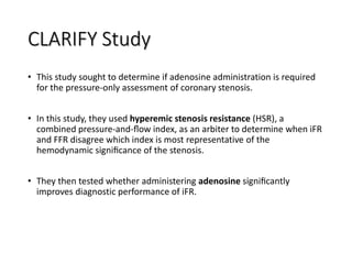 CLARIFY Study
• This study sought to determine if adenosine administration is required
for the pressure-only assessment of coronary stenosis.
• In this study, they used hyperemic stenosis resistance (HSR), a
combined pressure-and-ﬂow index, as an arbiter to determine when iFR
and FFR disagree which index is most representative of the
hemodynamic signiﬁcance of the stenosis.
• They then tested whether administering adenosine signiﬁcantly
improves diagnostic performance of iFR.
 