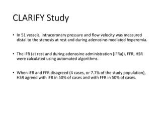 CLARIFY Study
• In 51 vessels, intracoronary pressure and ﬂow velocity was measured
distal to the stenosis at rest and during adenosine-mediated hyperemia.
• The iFR (at rest and during adenosine administration [iFRa]), FFR, HSR
were calculated using automated algorithms.
• When iFR and FFR disagreed (4 cases, or 7.7% of the study population),
HSR agreed with iFR in 50% of cases and with FFR in 50% of cases.
 