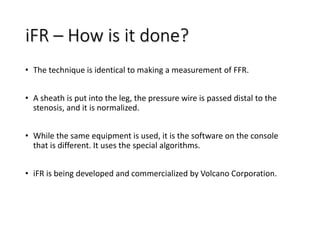 iFR – How is it done?
• The technique is identical to making a measurement of FFR.
• A sheath is put into the leg, the pressure wire is passed distal to the
stenosis, and it is normalized.
• While the same equipment is used, it is the software on the console
that is different. It uses the special algorithms.
• iFR is being developed and commercialized by Volcano Corporation.
 
