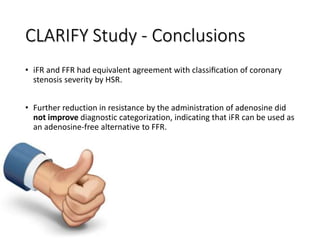 CLARIFY Study - Conclusions
• iFR and FFR had equivalent agreement with classiﬁcation of coronary
stenosis severity by HSR.
• Further reduction in resistance by the administration of adenosine did
not improve diagnostic categorization, indicating that iFR can be used as
an adenosine-free alternative to FFR.
 