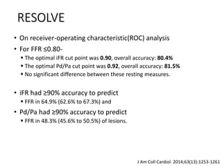 • On receiver-operating characteristic(ROC) analysis
• For FFR ≤0.80-
 The optimal iFR cut point was 0.90, overall accuracy: 80.4%
 The optimal Pd/Pa cut point was 0.92, overall accuracy: 81.5%
 No significant difference between these resting measures.
• iFR had ≥90% accuracy to predict
 FFR in 64.9% (62.6% to 67.3%) and
• Pd/Pa had ≥90% accuracy to predict
 FFR in 48.3% (45.6% to 50.5%) of lesions.
J Am Coll Cardiol. 2014;63(13):1253-1261
RESOLVE
 