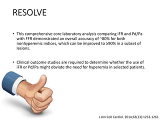 • This comprehensive core laboratory analysis comparing iFR and Pd/Pa
with FFR demonstrated an overall accuracy of ~80% for both
nonhyperemic indices, which can be improved to ≥90% in a subset of
lesions.
• Clinical outcome studies are required to determine whether the use of
iFR or Pd/Pa might obviate the need for hyperemia in selected patients.
J Am Coll Cardiol. 2014;63(13):1253-1261
RESOLVE
 
