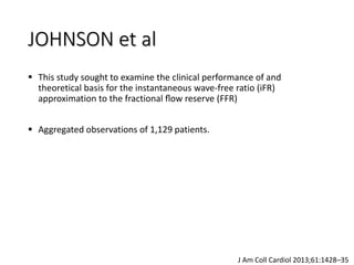 JOHNSON et al
 This study sought to examine the clinical performance of and
theoretical basis for the instantaneous wave-free ratio (iFR)
approximation to the fractional ﬂow reserve (FFR)
 Aggregated observations of 1,129 patients.
J Am Coll Cardiol 2013;61:1428–35
 