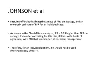 JOHNSON et al
• First, iFR offers both a biased estimate of FFR, on average, and an
uncertain estimate of FFR for an individual case.
• As shown in the Bland-Altman analysis, iFR is 0.09 higher than FFR on
average. Even after correcting for this bias, iFR has wide limits of
agreement with FFR that would often alter clinical management.
• Therefore, for an individual patient, iFR should not be used
interchangeably with FFR.
 