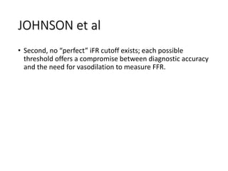 JOHNSON et al
• Second, no “perfect” iFR cutoff exists; each possible
threshold offers a compromise between diagnostic accuracy
and the need for vasodilation to measure FFR.
 