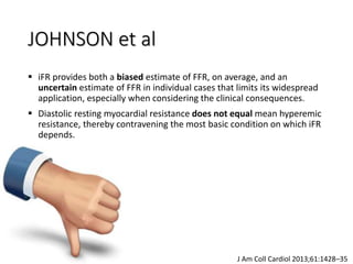  iFR provides both a biased estimate of FFR, on average, and an
uncertain estimate of FFR in individual cases that limits its widespread
application, especially when considering the clinical consequences.
 Diastolic resting myocardial resistance does not equal mean hyperemic
resistance, thereby contravening the most basic condition on which iFR
depends.
J Am Coll Cardiol 2013;61:1428–35
JOHNSON et al
 