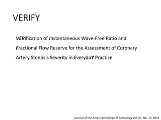 VERIFY
VERiﬁcation of Instantaneous Wave-Free Ratio and
Fractional Flow Reserve for the Assessment of Coronary
Artery Stenosis Severity in EverydaY Practice
Journal of the American College of Cardiology Vol. 61, No. 13, 2013
 