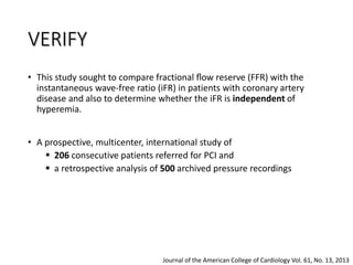 • This study sought to compare fractional ﬂow reserve (FFR) with the
instantaneous wave-free ratio (iFR) in patients with coronary artery
disease and also to determine whether the iFR is independent of
hyperemia.
• A prospective, multicenter, international study of
 206 consecutive patients referred for PCI and
 a retrospective analysis of 500 archived pressure recordings
Journal of the American College of Cardiology Vol. 61, No. 13, 2013
VERIFY
 