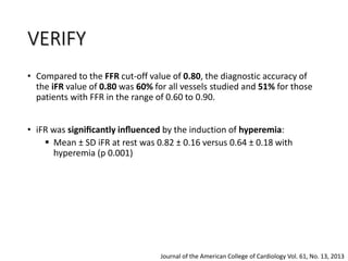 • Compared to the FFR cut-off value of 0.80, the diagnostic accuracy of
the iFR value of 0.80 was 60% for all vessels studied and 51% for those
patients with FFR in the range of 0.60 to 0.90.
• iFR was signiﬁcantly inﬂuenced by the induction of hyperemia:
 Mean ± SD iFR at rest was 0.82 ± 0.16 versus 0.64 ± 0.18 with
hyperemia (p 0.001)
Journal of the American College of Cardiology Vol. 61, No. 13, 2013
VERIFY
 