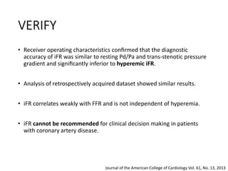 • Receiver operating characteristics conﬁrmed that the diagnostic
accuracy of iFR was similar to resting Pd/Pa and trans-stenotic pressure
gradient and signiﬁcantly inferior to hyperemic iFR.
• Analysis of retrospectively acquired dataset showed similar results.
• iFR correlates weakly with FFR and is not independent of hyperemia.
• iFR cannot be recommended for clinical decision making in patients
with coronary artery disease.
Journal of the American College of Cardiology Vol. 61, No. 13, 2013
VERIFY
 