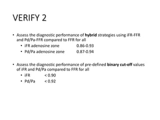 • Assess the diagnostic performance of hybrid strategies using iFR‐FFR
and Pd/Pa‐FFR compared to FFR for all
• iFR adenosine zone 0.86‐0.93
• Pd/Pa adenosine zone 0.87‐0.94
• Assess the diagnostic performance of pre‐defined binary cut‐off values
of iFR and Pd/Pa compared to FFR for all
• iFR < 0.90
• Pd/Pa < 0.92
VERIFY 2
 