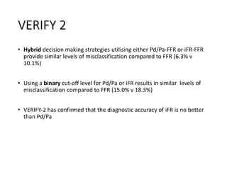 • Hybrid decision making strategies utilising either Pd/Pa‐FFR or iFR‐FFR
provide similar levels of misclassification compared to FFR (6.3% v
10.1%)
• Using a binary cut‐off level for Pd/Pa or iFR results in similar levels of
misclassification compared to FFR (15.0% v 18.3%)
• VERIFY‐2 has confirmed that the diagnostic accuracy of iFR is no better
than Pd/Pa
VERIFY 2
 