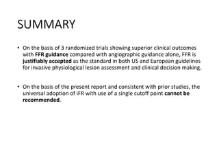 SUMMARY
• On the basis of 3 randomized trials showing superior clinical outcomes
with FFR guidance compared with angiographic guidance alone, FFR is
justifiably accepted as the standard in both US and European guidelines
for invasive physiological lesion assessment and clinical decision making.
• On the basis of the present report and consistent with prior studies, the
universal adoption of iFR with use of a single cutoff point cannot be
recommended.
 