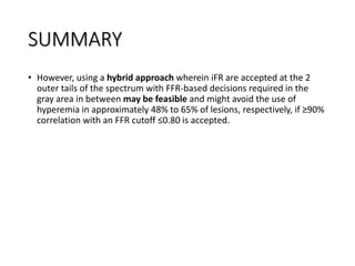 SUMMARY
• However, using a hybrid approach wherein iFR are accepted at the 2
outer tails of the spectrum with FFR-based decisions required in the
gray area in between may be feasible and might avoid the use of
hyperemia in approximately 48% to 65% of lesions, respectively, if ≥90%
correlation with an FFR cutoff ≤0.80 is accepted.
 