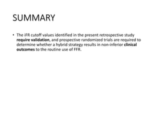 SUMMARY
• The iFR cutoff values identified in the present retrospective study
require validation, and prospective randomized trials are required to
determine whether a hybrid strategy results in non-inferior clinical
outcomes to the routine use of FFR.
 