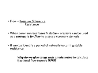 • Flow = Pressure Difference
Resistance
• When coronary resistance is stable – pressure can be used
as a surrogate for flow to assess a coronary stenosis
• If we can identify a period of naturally occurring stable
resistance,
Why do we give drugs such as adenosine to calculate
fractional flow reserve (FFR)?
 