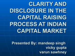 CLARITY AND DISCLOSURE IN THE CAPITAL RAISING PROCESS AT INDIAN CAPITAL MARKET Presented By: mandeep singh    vicky gupta   varun sawhney 