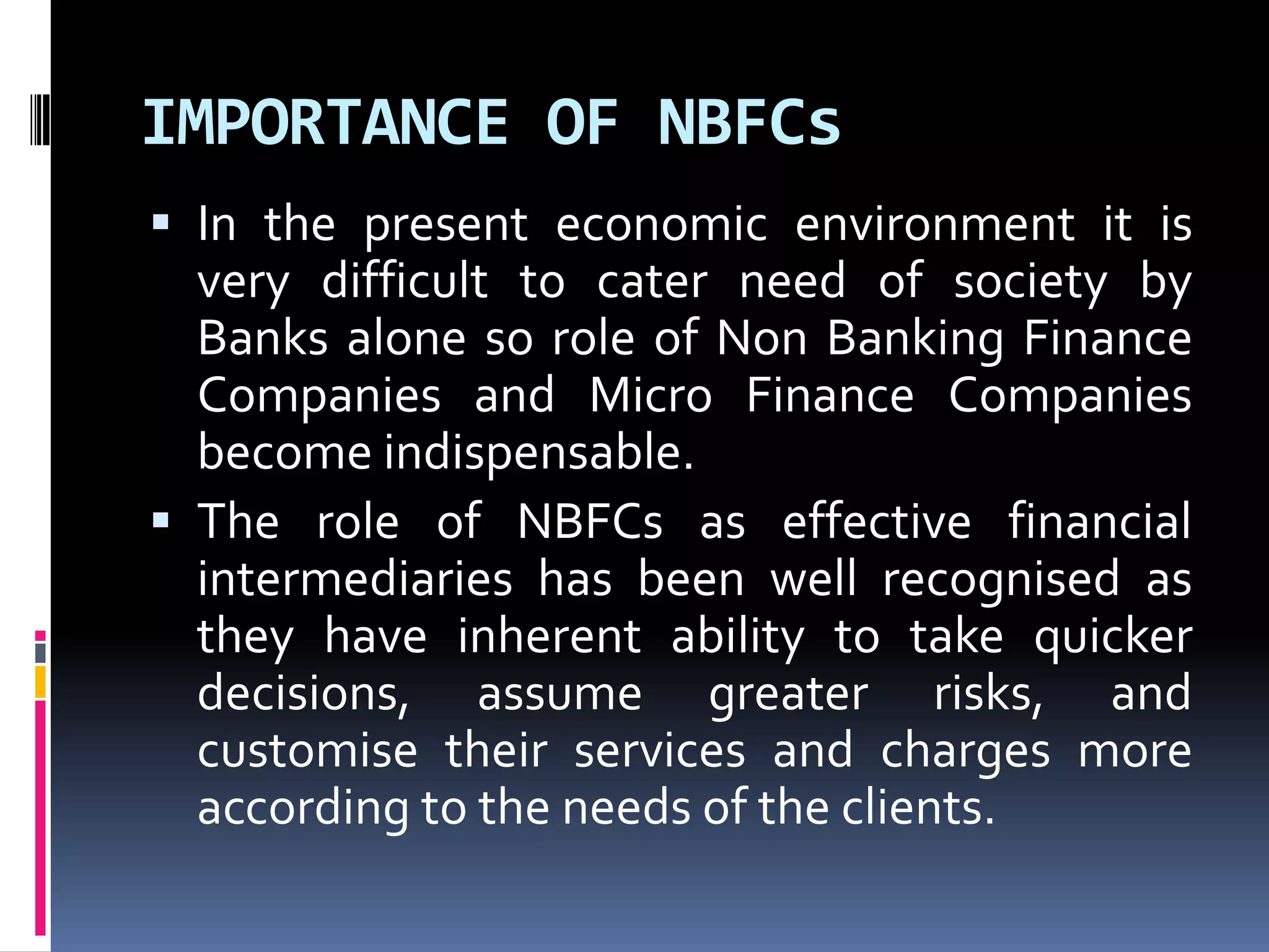 IMPORTANCE OF NBFCs
 In the present economic environment it is

very difficult to cater need of society by
Banks alone so role of Non Banking Finance
Companies and Micro Finance Companies
become indispensable.
 The role of NBFCs as effective financial
intermediaries has been well recognised as
they have inherent ability to take quicker
decisions, assume greater risks, and
customise their services and charges more
according to the needs of the clients.

 