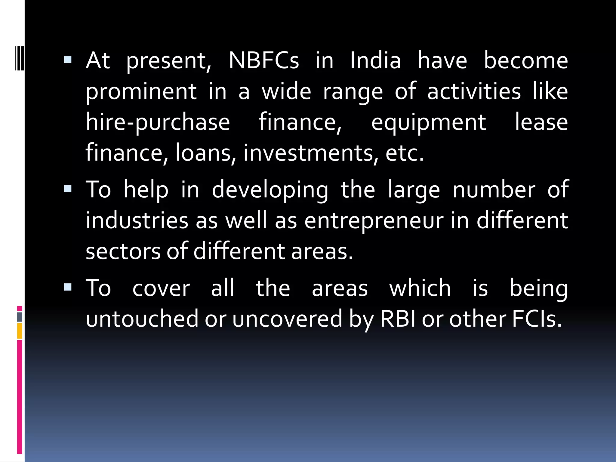  At present, NBFCs in India have become
prominent in a wide range of activities like
hire-purchase finance, equipment lease

finance, loans, investments, etc.
 To help in developing the large number of
industries as well as entrepreneur in different
sectors of different areas.
 To cover all the areas which is being
untouched or uncovered by RBI or other FCIs.

 