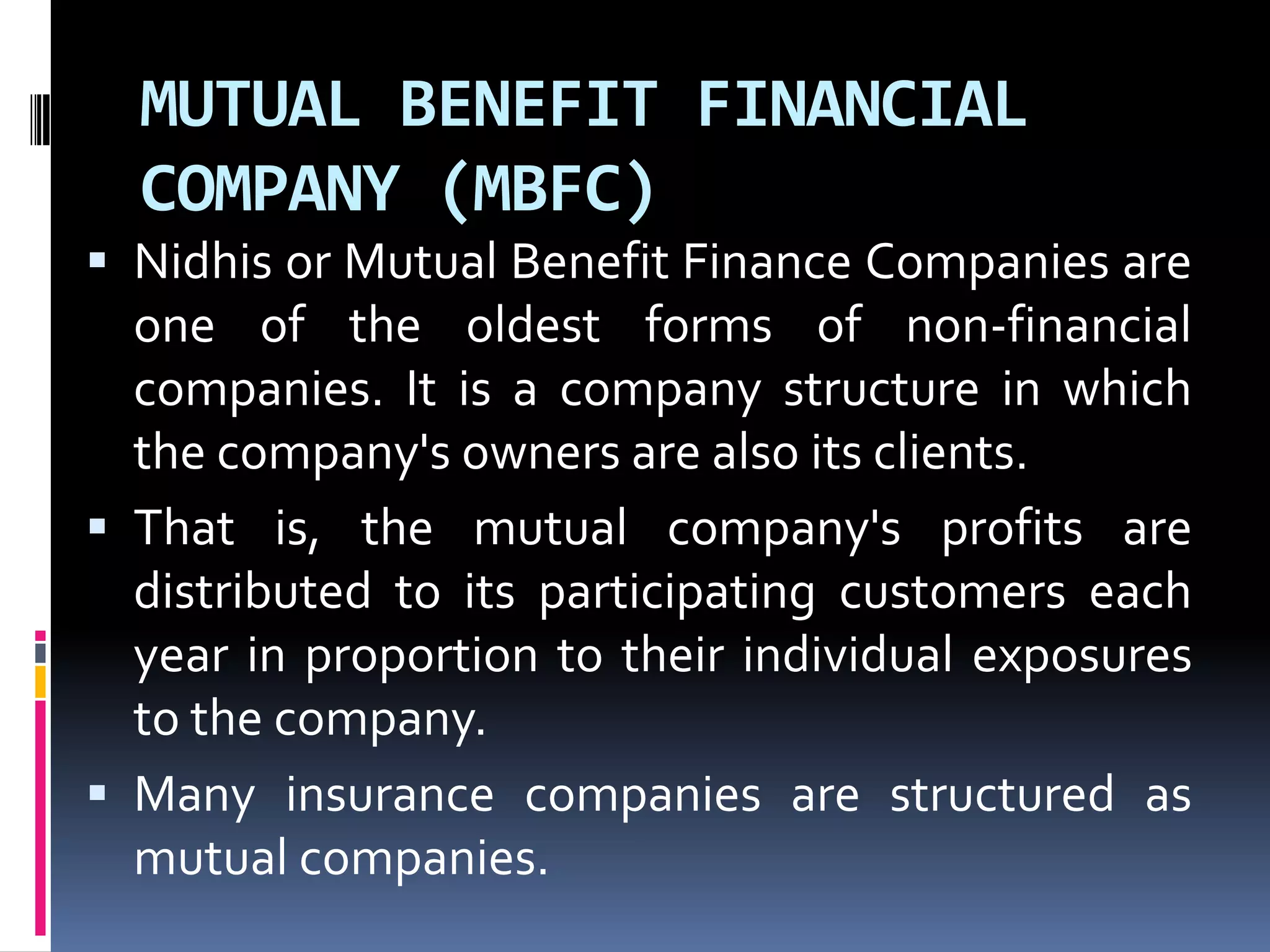 MUTUAL BENEFIT FINANCIAL
COMPANY (MBFC)
 Nidhis or Mutual Benefit Finance Companies are

one of the oldest forms of non-financial
companies. It is a company structure in which
the company's owners are also its clients.
 That is, the mutual company's profits are
distributed to its participating customers each
year in proportion to their individual exposures
to the company.
 Many insurance companies are structured as
mutual companies.

 