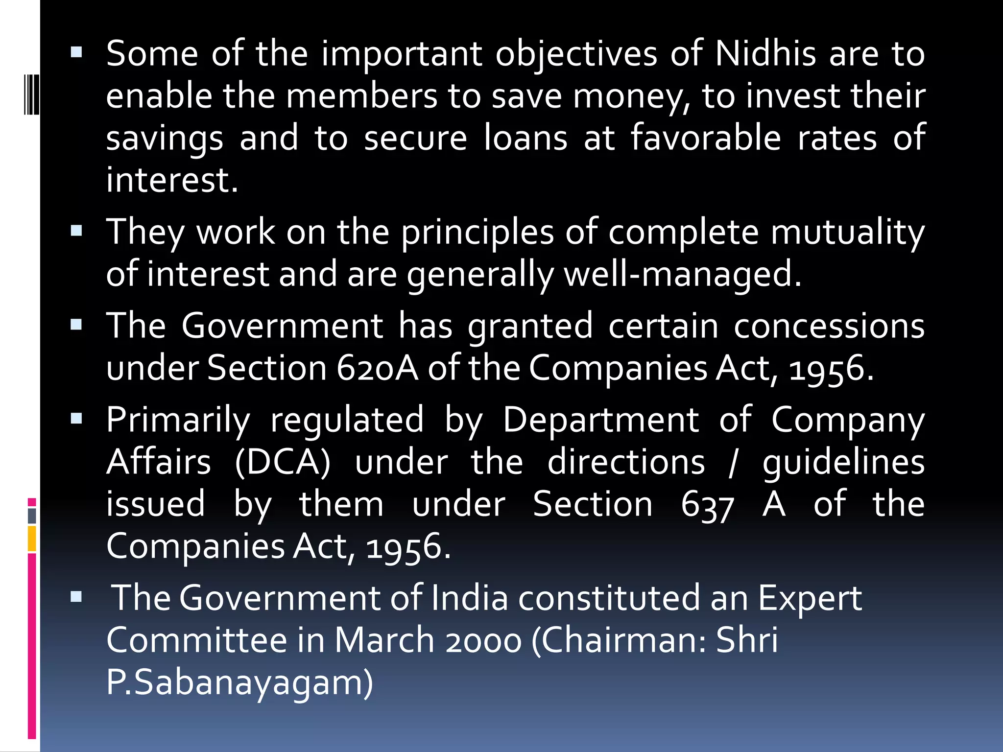  Some of the important objectives of Nidhis are to
enable the members to save money, to invest their
savings and to secure loans at favorable rates of
interest.
 They work on the principles of complete mutuality
of interest and are generally well-managed.
 The Government has granted certain concessions
under Section 620A of the Companies Act, 1956.
 Primarily regulated by Department of Company
Affairs (DCA) under the directions / guidelines
issued by them under Section 637 A of the
Companies Act, 1956.
 The Government of India constituted an Expert
Committee in March 2000 (Chairman: Shri
P.Sabanayagam)

 