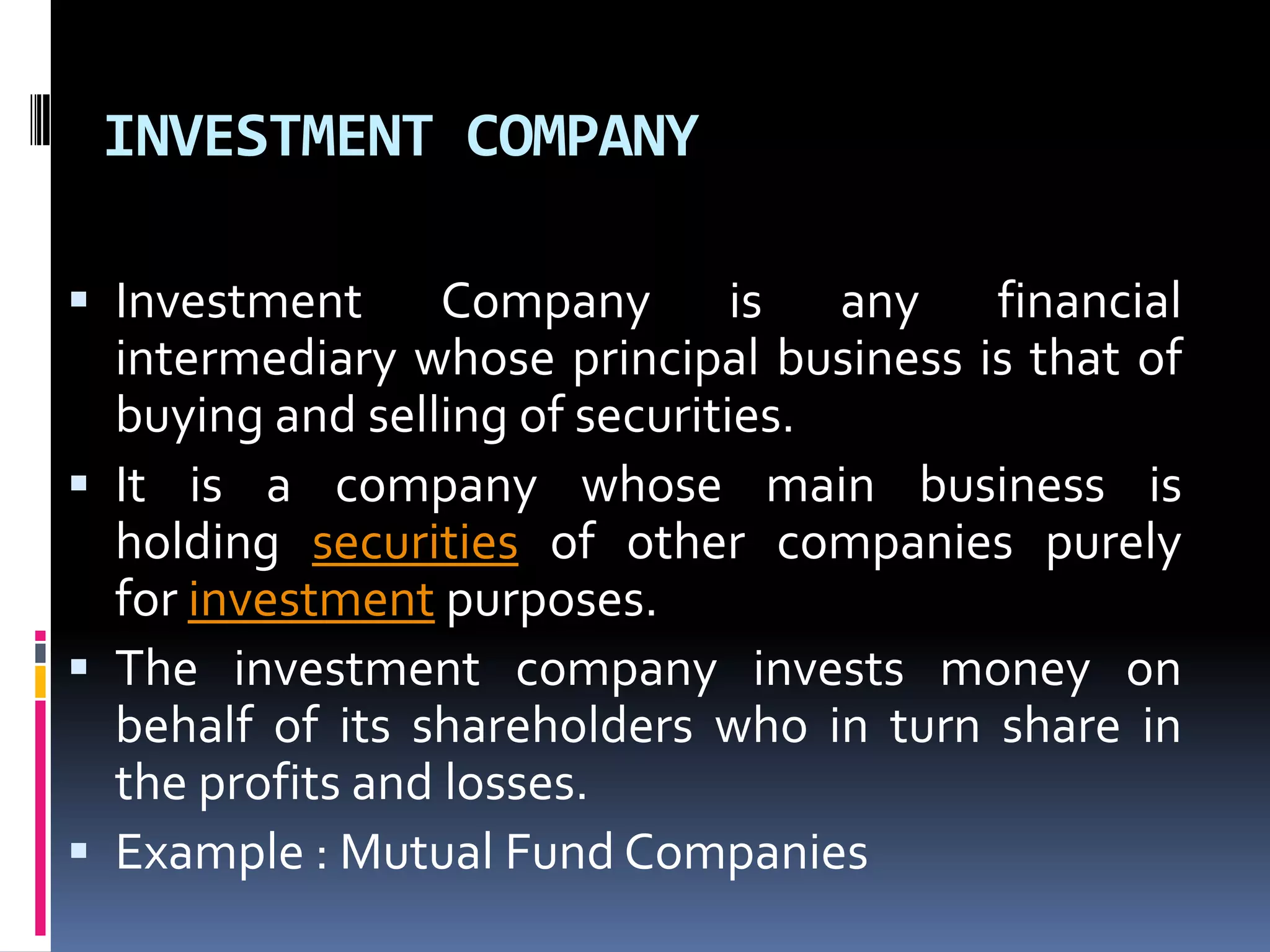 INVESTMENT COMPANY
 Investment

Company is any financial
intermediary whose principal business is that of
buying and selling of securities.
 It is a company whose main business is
holding securities of other companies purely
for investment purposes.
 The investment company invests money on
behalf of its shareholders who in turn share in
the profits and losses.
 Example : Mutual Fund Companies

 