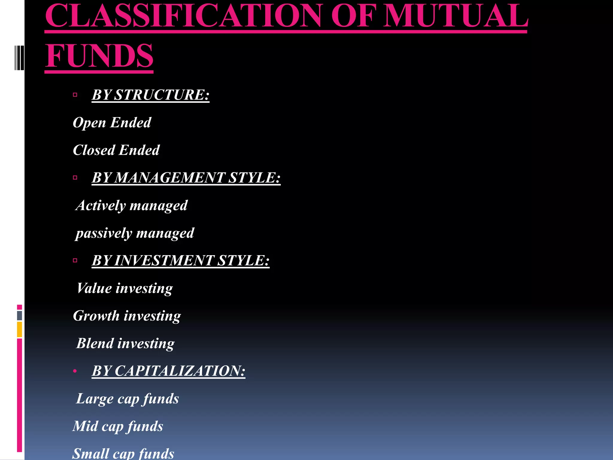 CLASSIFICATION OF MUTUAL
FUNDS


BY STRUCTURE:

Open Ended
Closed Ended


BY MANAGEMENT STYLE:

Actively managed
passively managed


BY INVESTMENT STYLE:

Value investing
Growth investing
Blend investing
•

BY CAPITALIZATION:

Large cap funds
Mid cap funds
Small cap funds

 