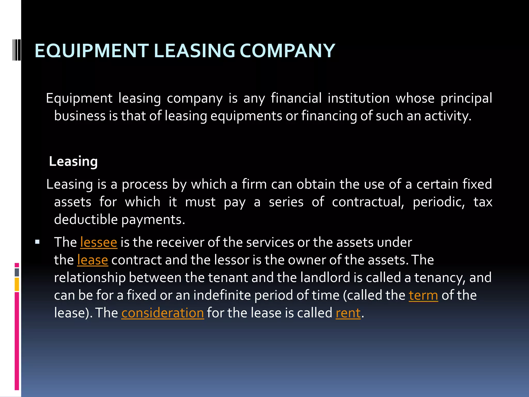 EQUIPMENT LEASING COMPANY
Equipment leasing company is any financial institution whose principal
business is that of leasing equipments or financing of such an activity.
Leasing
Leasing is a process by which a firm can obtain the use of a certain fixed
assets for which it must pay a series of contractual, periodic, tax
deductible payments.
 The lessee is the receiver of the services or the assets under

the lease contract and the lessor is the owner of the assets. The
relationship between the tenant and the landlord is called a tenancy, and
can be for a fixed or an indefinite period of time (called the term of the
lease). The consideration for the lease is called rent.

 