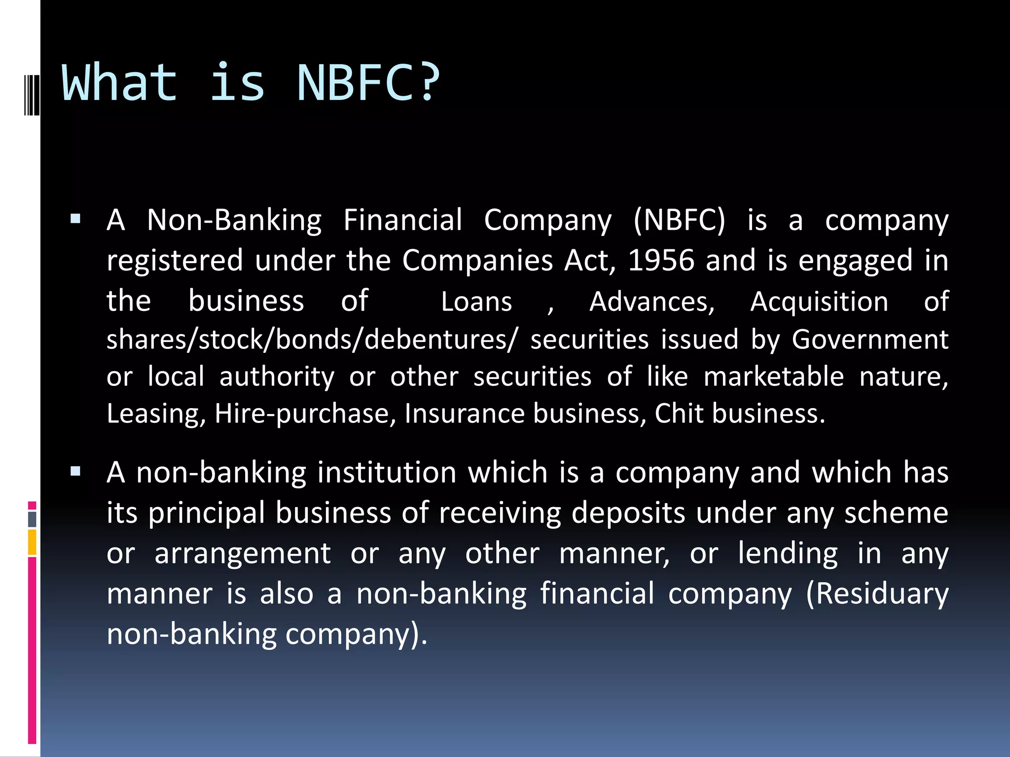 What is NBFC?
 A Non-Banking Financial Company (NBFC) is a company

registered under the Companies Act, 1956 and is engaged in
the business of
Loans , Advances, Acquisition of
shares/stock/bonds/debentures/ securities issued by Government
or local authority or other securities of like marketable nature,
Leasing, Hire-purchase, Insurance business, Chit business.

 A non-banking institution which is a company and which has

its principal business of receiving deposits under any scheme
or arrangement or any other manner, or lending in any
manner is also a non-banking financial company (Residuary
non-banking company).

 