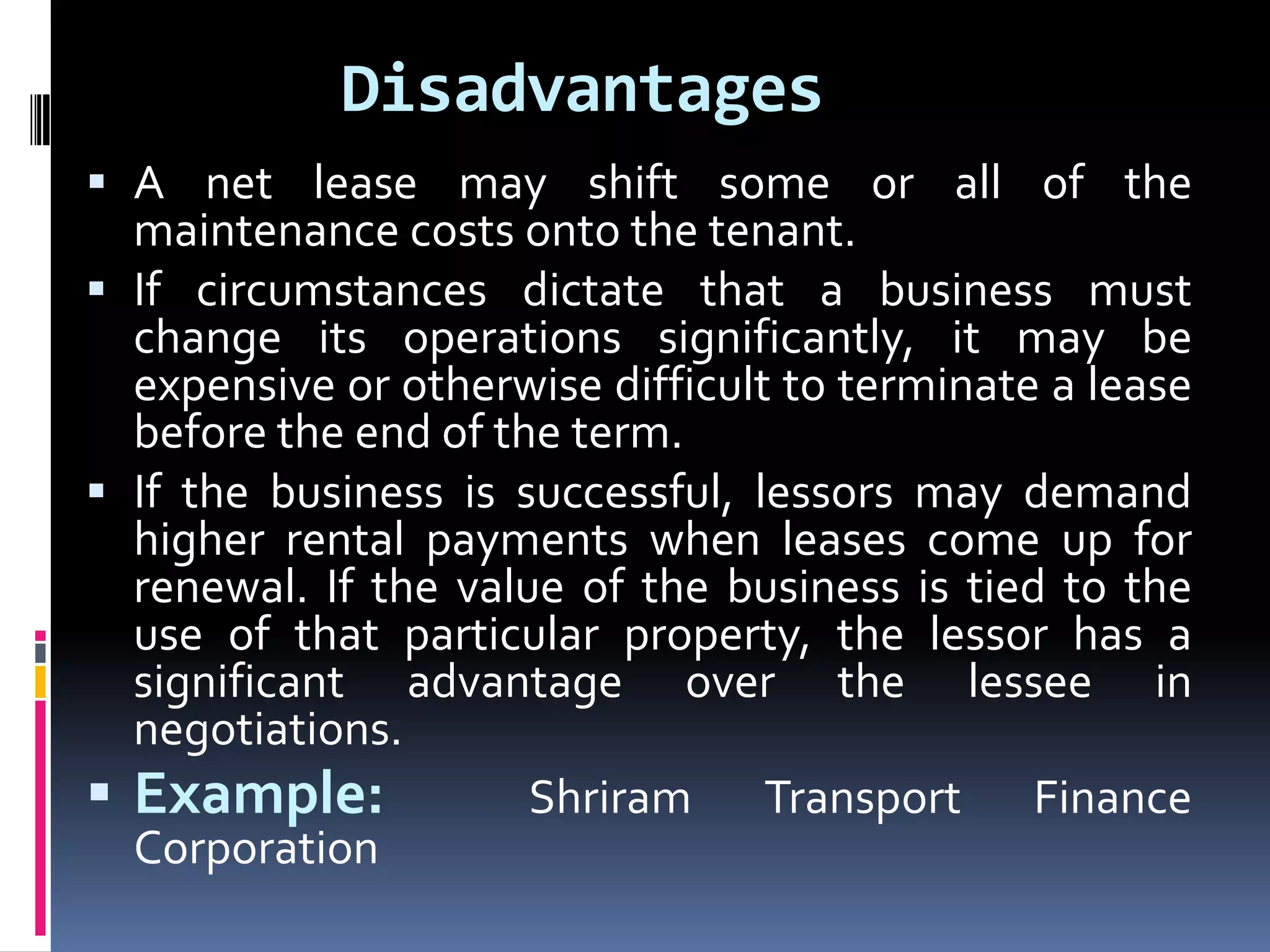 Disadvantages
 A net lease may shift some or all of the
maintenance costs onto the tenant.
 If circumstances dictate that a business must
change its operations significantly, it may be
expensive or otherwise difficult to terminate a lease
before the end of the term.
 If the business is successful, lessors may demand
higher rental payments when leases come up for
renewal. If the value of the business is tied to the
use of that particular property, the lessor has a
significant advantage over the lessee in
negotiations.
 Example:
Shriram Transport Finance
Corporation

 