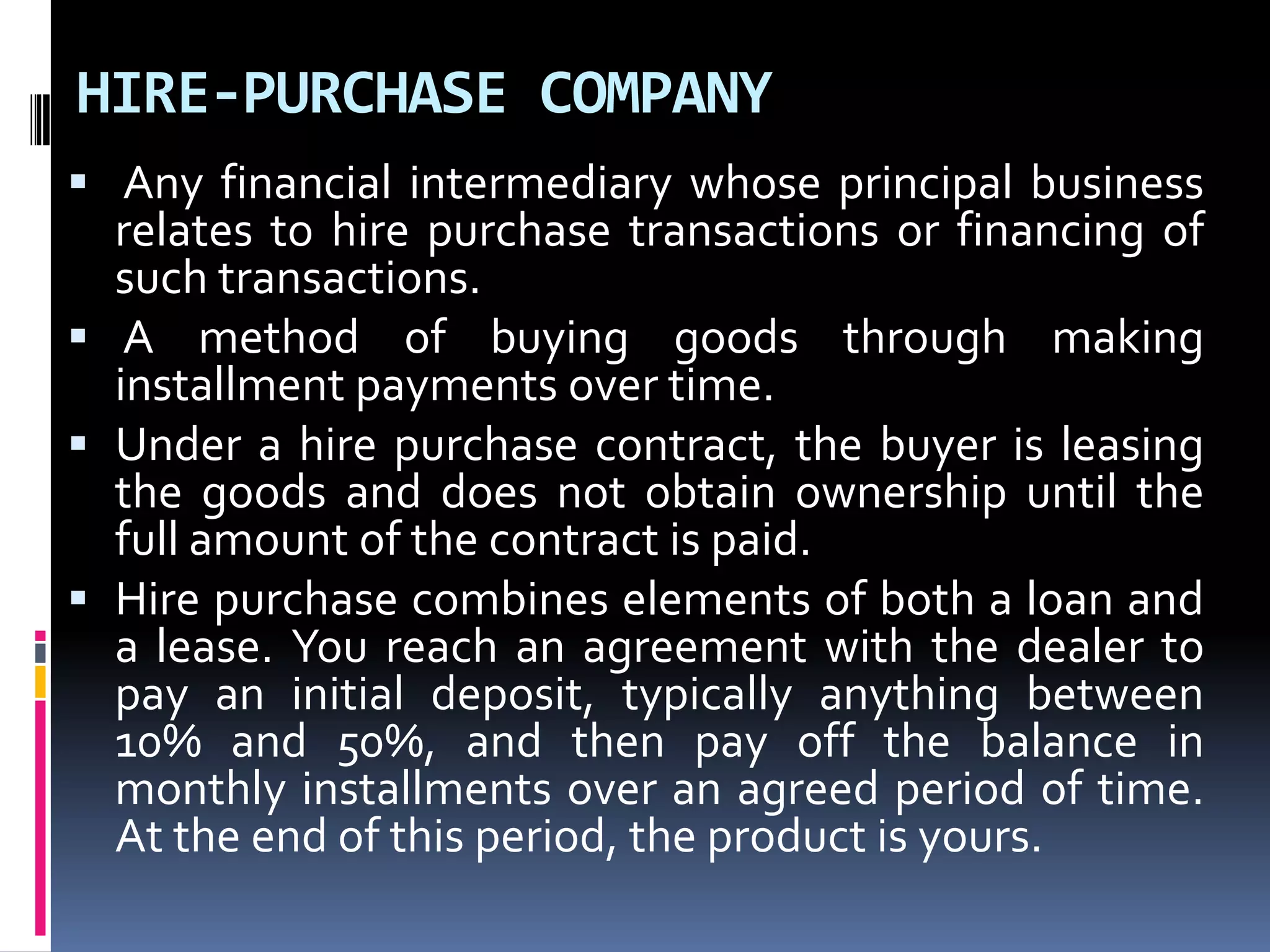HIRE-PURCHASE COMPANY
 Any financial intermediary whose principal business
relates to hire purchase transactions or financing of
such transactions.
 A method of buying goods through making
installment payments over time.
 Under a hire purchase contract, the buyer is leasing
the goods and does not obtain ownership until the
full amount of the contract is paid.
 Hire purchase combines elements of both a loan and
a lease. You reach an agreement with the dealer to
pay an initial deposit, typically anything between
10% and 50%, and then pay off the balance in
monthly installments over an agreed period of time.
At the end of this period, the product is yours.

 