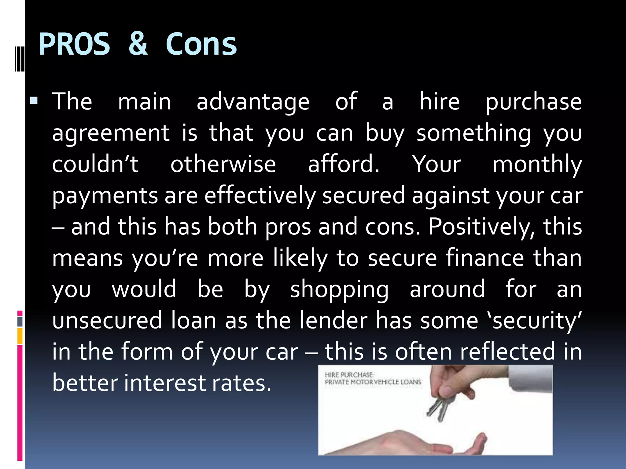 PROS & Cons
 The main advantage of a hire purchase

agreement is that you can buy something you
couldn’t otherwise afford. Your monthly
payments are effectively secured against your car
– and this has both pros and cons. Positively, this
means you’re more likely to secure finance than
you would be by shopping around for an
unsecured loan as the lender has some ‘security’
in the form of your car – this is often reflected in
better interest rates.

 