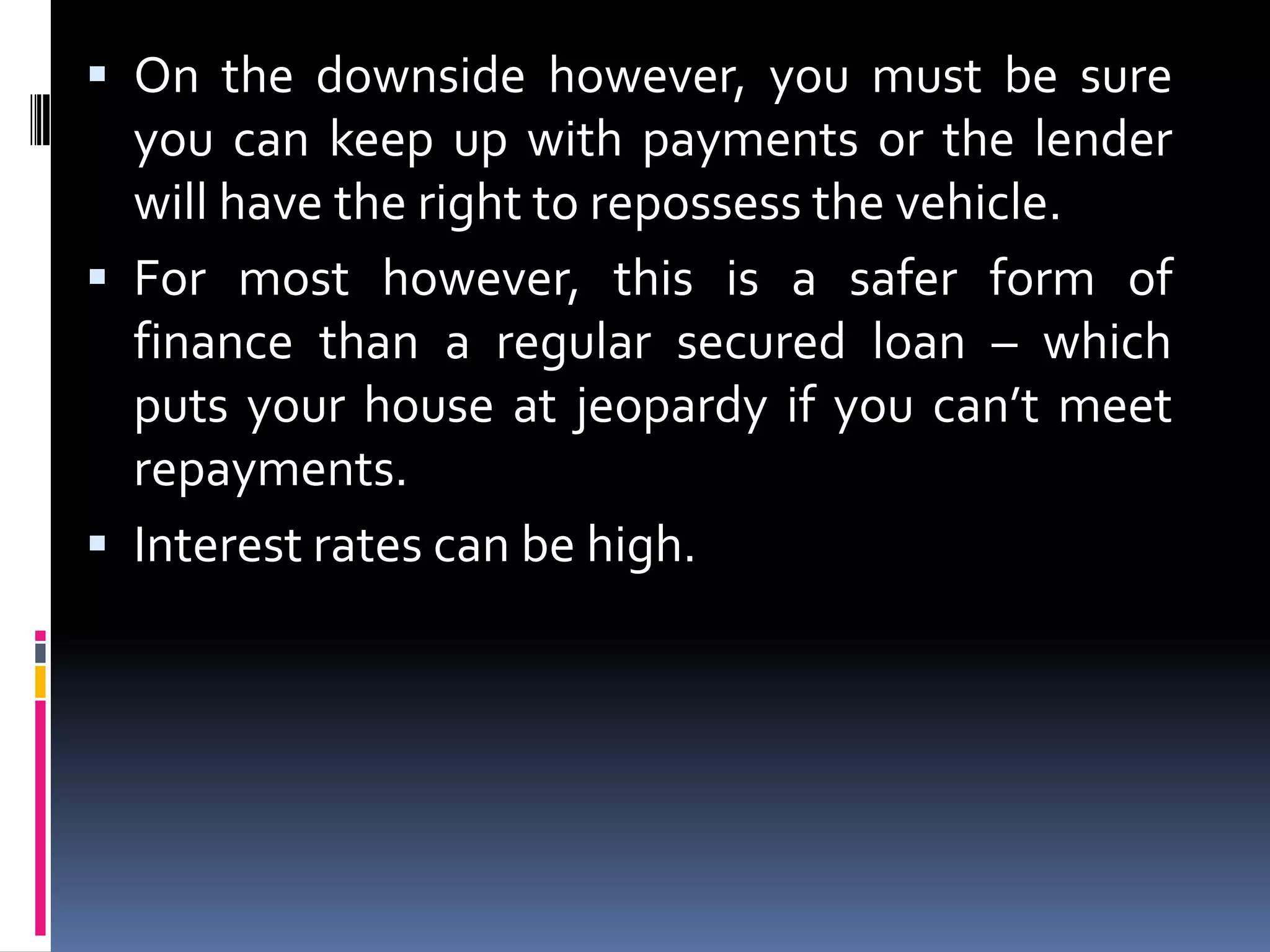  On the downside however, you must be sure
you can keep up with payments or the lender
will have the right to repossess the vehicle.
 For most however, this is a safer form of

finance than a regular secured loan – which
puts your house at jeopardy if you can’t meet
repayments.
 Interest rates can be high.

 