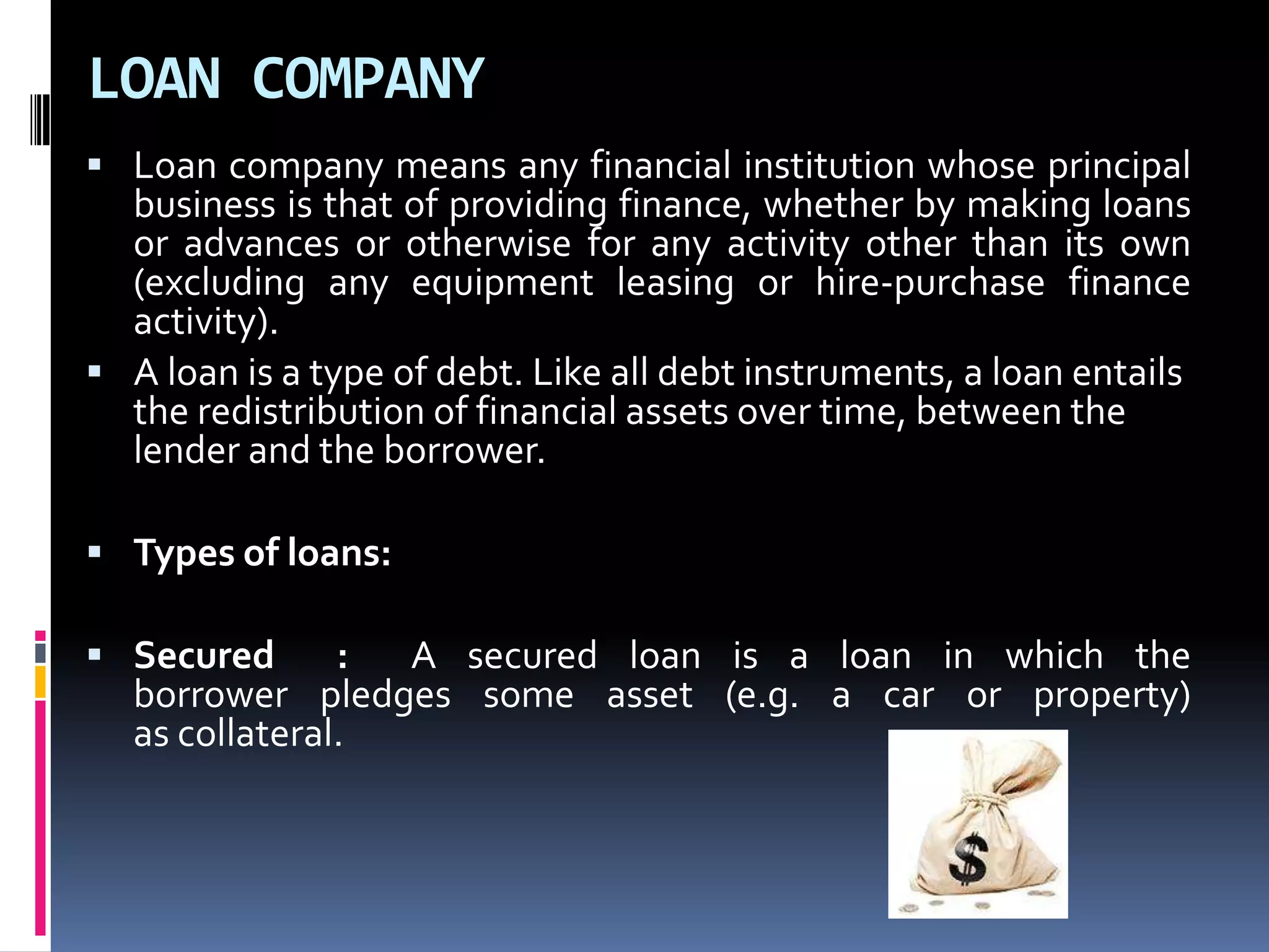 LOAN COMPANY
 Loan company means any financial institution whose principal

business is that of providing finance, whether by making loans
or advances or otherwise for any activity other than its own
(excluding any equipment leasing or hire-purchase finance
activity).
 A loan is a type of debt. Like all debt instruments, a loan entails
the redistribution of financial assets over time, between the
lender and the borrower.
 Types of loans:
 Secured

:
A secured loan is a loan in which the
borrower pledges some asset (e.g. a car or property)
as collateral.

 