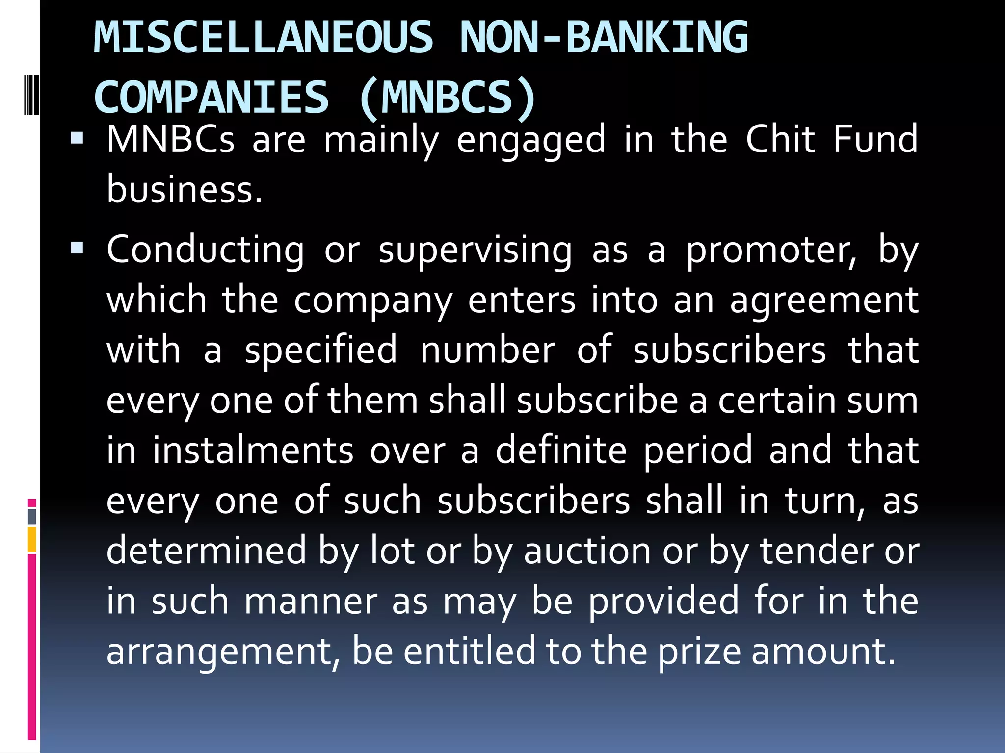 MISCELLANEOUS NON-BANKING
COMPANIES (MNBCS)

 MNBCs are mainly engaged in the Chit Fund
business.
 Conducting or supervising as a promoter, by

which the company enters into an agreement
with a specified number of subscribers that
every one of them shall subscribe a certain sum
in instalments over a definite period and that
every one of such subscribers shall in turn, as
determined by lot or by auction or by tender or
in such manner as may be provided for in the
arrangement, be entitled to the prize amount.

 