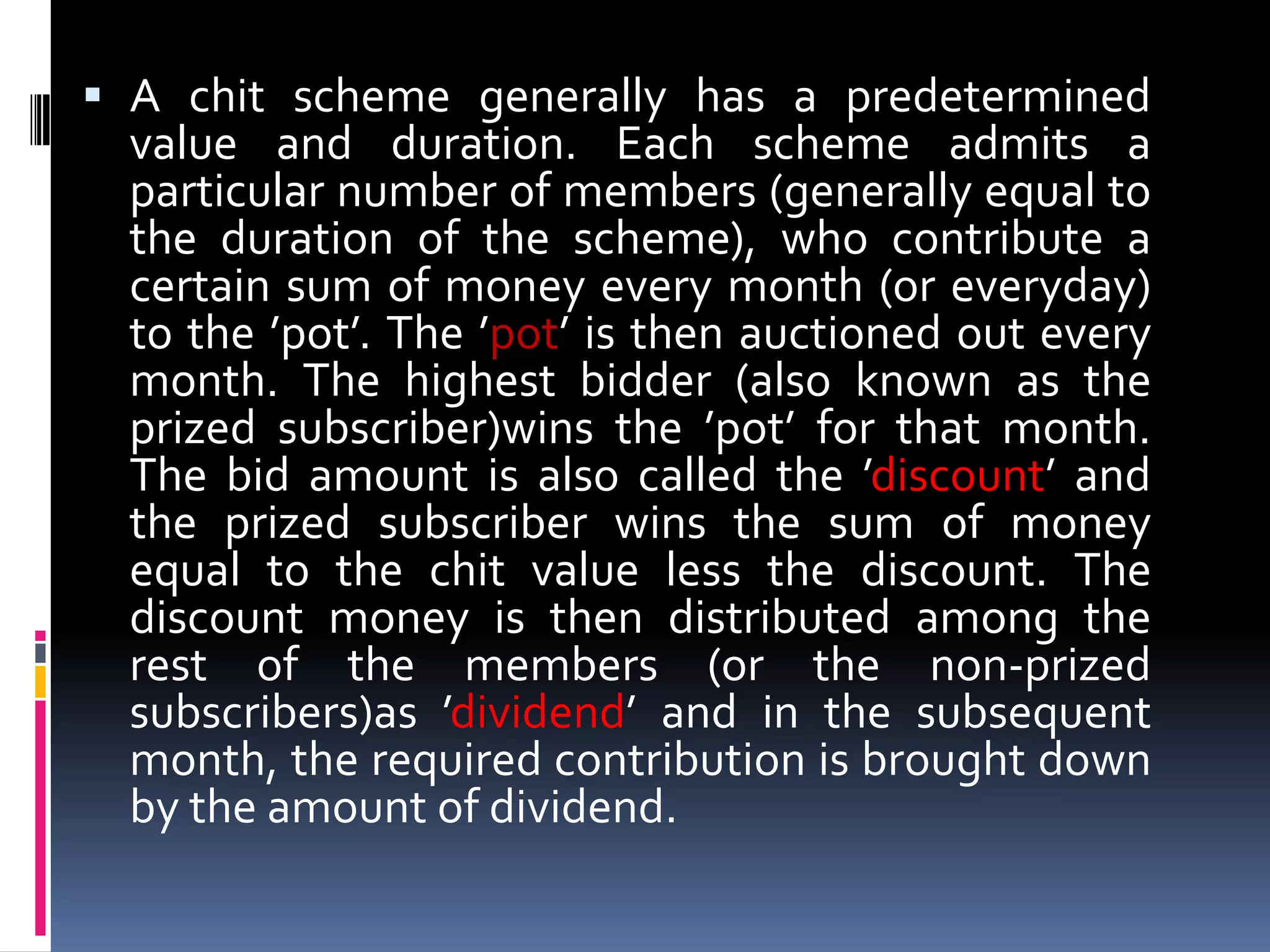  A chit scheme generally has a predetermined
value and duration. Each scheme admits a

particular number of members (generally equal to
the duration of the scheme), who contribute a
certain sum of money every month (or everyday)
to the ’pot’. The ’pot’ is then auctioned out every
month. The highest bidder (also known as the
prized subscriber)wins the ’pot’ for that month.
The bid amount is also called the ’discount’ and
the prized subscriber wins the sum of money
equal to the chit value less the discount. The
discount money is then distributed among the
rest of the members (or the non-prized
subscribers)as ’dividend’ and in the subsequent
month, the required contribution is brought down
by the amount of dividend.

 