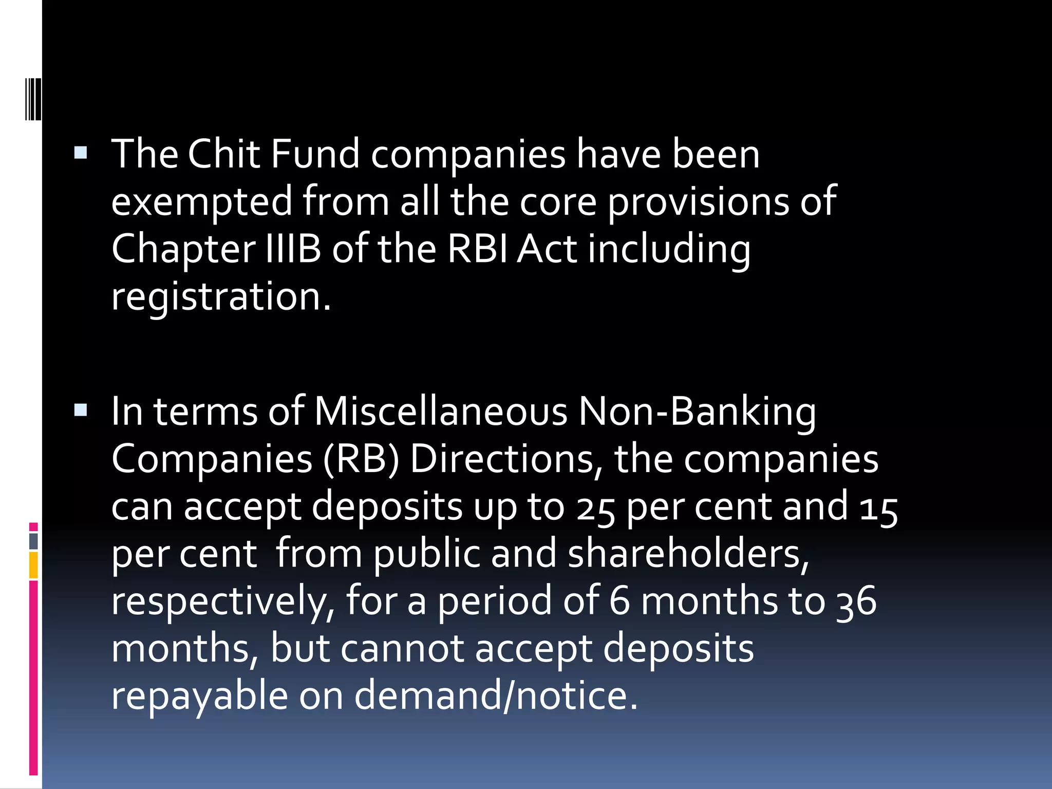  The Chit Fund companies have been

exempted from all the core provisions of
Chapter IIIB of the RBI Act including
registration.
 In terms of Miscellaneous Non-Banking
Companies (RB) Directions, the companies
can accept deposits up to 25 per cent and 15
per cent from public and shareholders,

respectively, for a period of 6 months to 36
months, but cannot accept deposits
repayable on demand/notice.

 