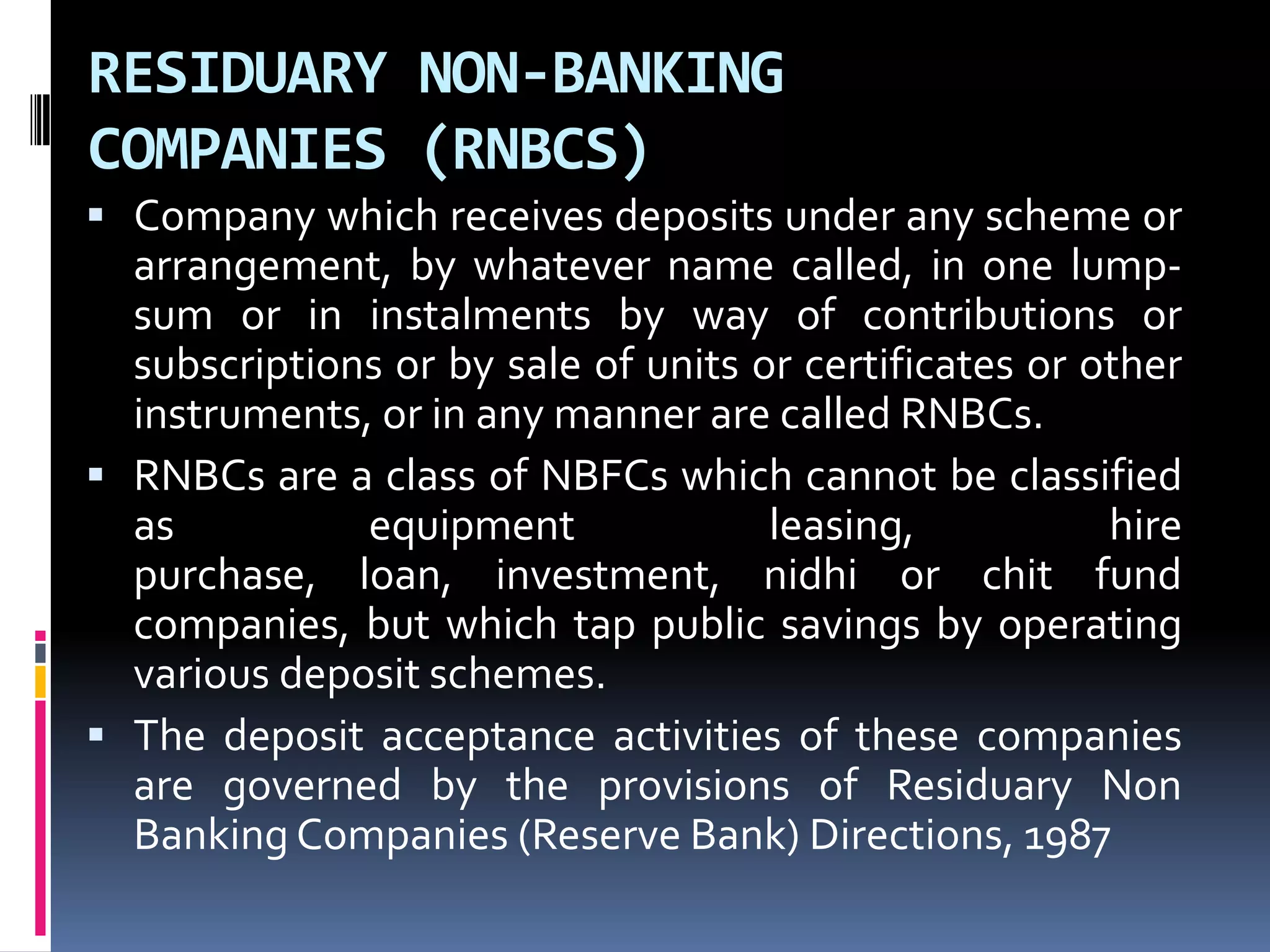 RESIDUARY NON-BANKING
COMPANIES (RNBCS)
 Company which receives deposits under any scheme or

arrangement, by whatever name called, in one lumpsum or in instalments by way of contributions or
subscriptions or by sale of units or certificates or other
instruments, or in any manner are called RNBCs.
 RNBCs are a class of NBFCs which cannot be classified
as
equipment
leasing,
hire
purchase, loan, investment, nidhi or chit fund
companies, but which tap public savings by operating
various deposit schemes.
 The deposit acceptance activities of these companies
are governed by the provisions of Residuary Non
Banking Companies (Reserve Bank) Directions, 1987

 