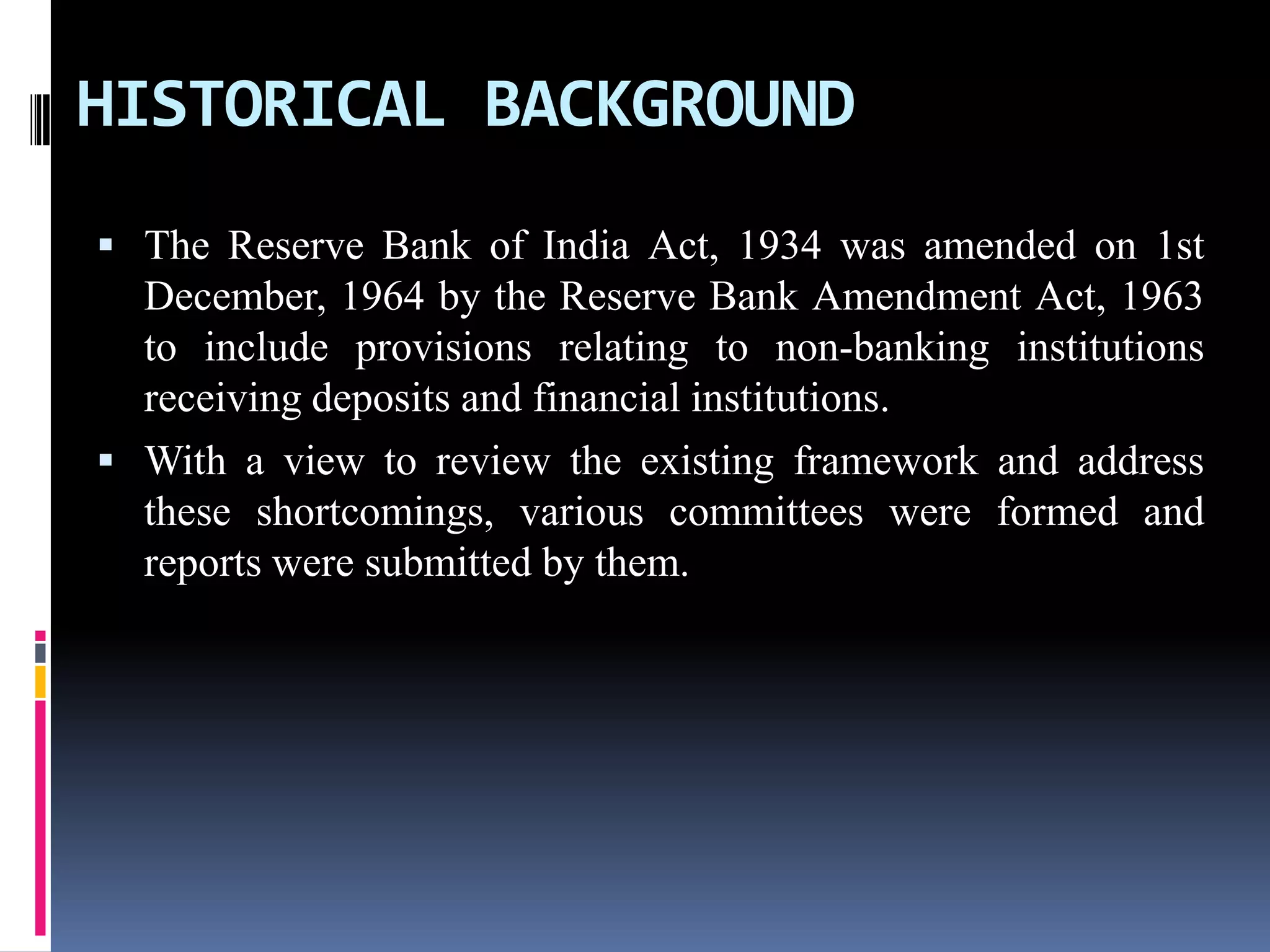 HISTORICAL BACKGROUND
 The Reserve Bank of India Act, 1934 was amended on 1st

December, 1964 by the Reserve Bank Amendment Act, 1963
to include provisions relating to non-banking institutions
receiving deposits and financial institutions.
 With a view to review the existing framework and address
these shortcomings, various committees were formed and
reports were submitted by them.

 