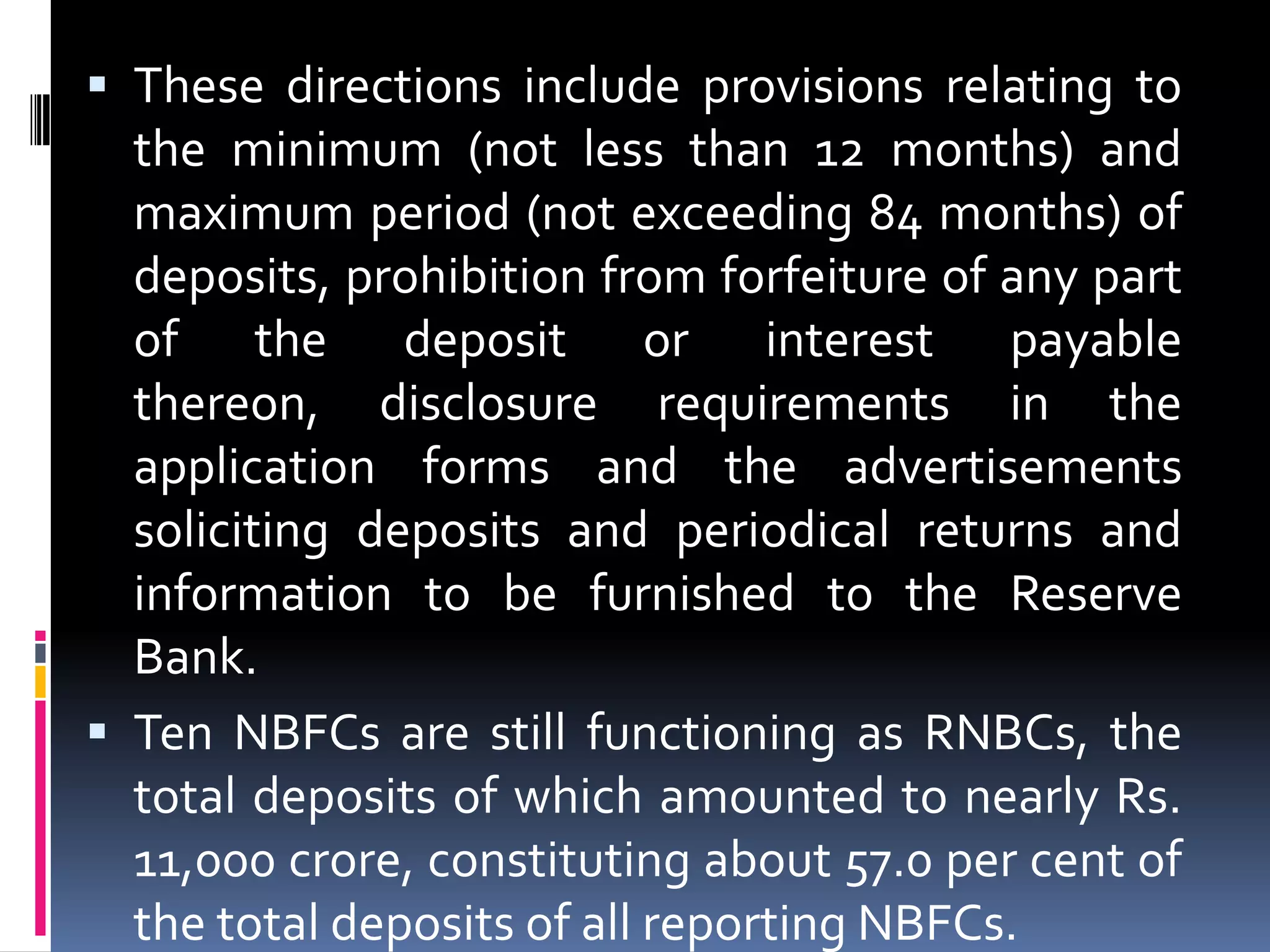  These directions include provisions relating to

the minimum (not less than 12 months) and
maximum period (not exceeding 84 months) of
deposits, prohibition from forfeiture of any part
of the deposit or interest payable
thereon, disclosure requirements in the
application forms and the advertisements
soliciting deposits and periodical returns and
information to be furnished to the Reserve
Bank.
 Ten NBFCs are still functioning as RNBCs, the
total deposits of which amounted to nearly Rs.
11,000 crore, constituting about 57.0 per cent of
the total deposits of all reporting NBFCs.

 
