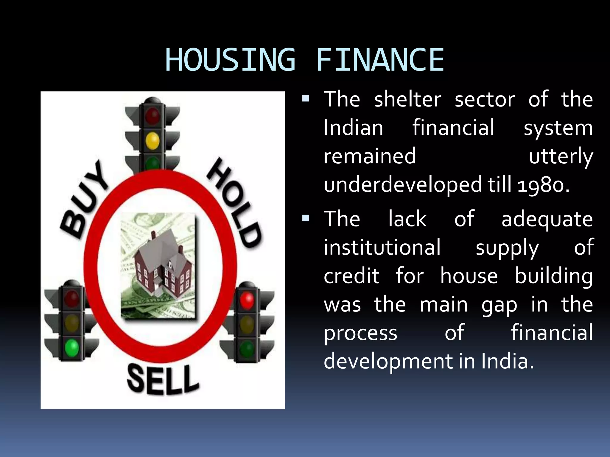 HOUSING FINANCE
 The shelter sector of the
Indian financial system

remained
utterly
underdeveloped till 1980.
 The lack of adequate
institutional supply of
credit for house building
was the main gap in the
process
of
financial
development in India.

 