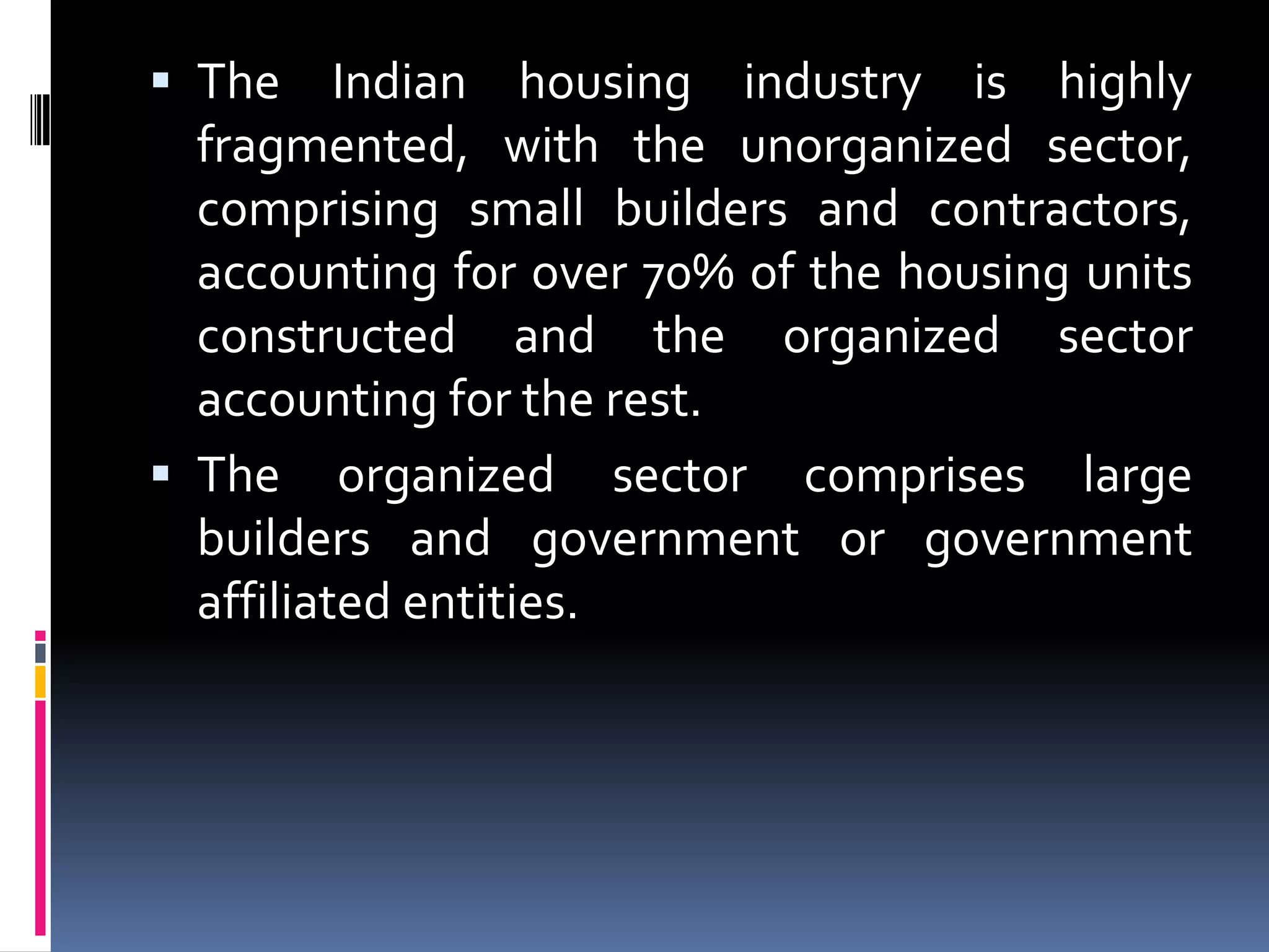  The

Indian housing industry is highly
fragmented, with the unorganized sector,
comprising small builders and contractors,
accounting for over 70% of the housing units
constructed and the organized sector
accounting for the rest.
 The organized sector comprises large
builders and government or government
affiliated entities.

 