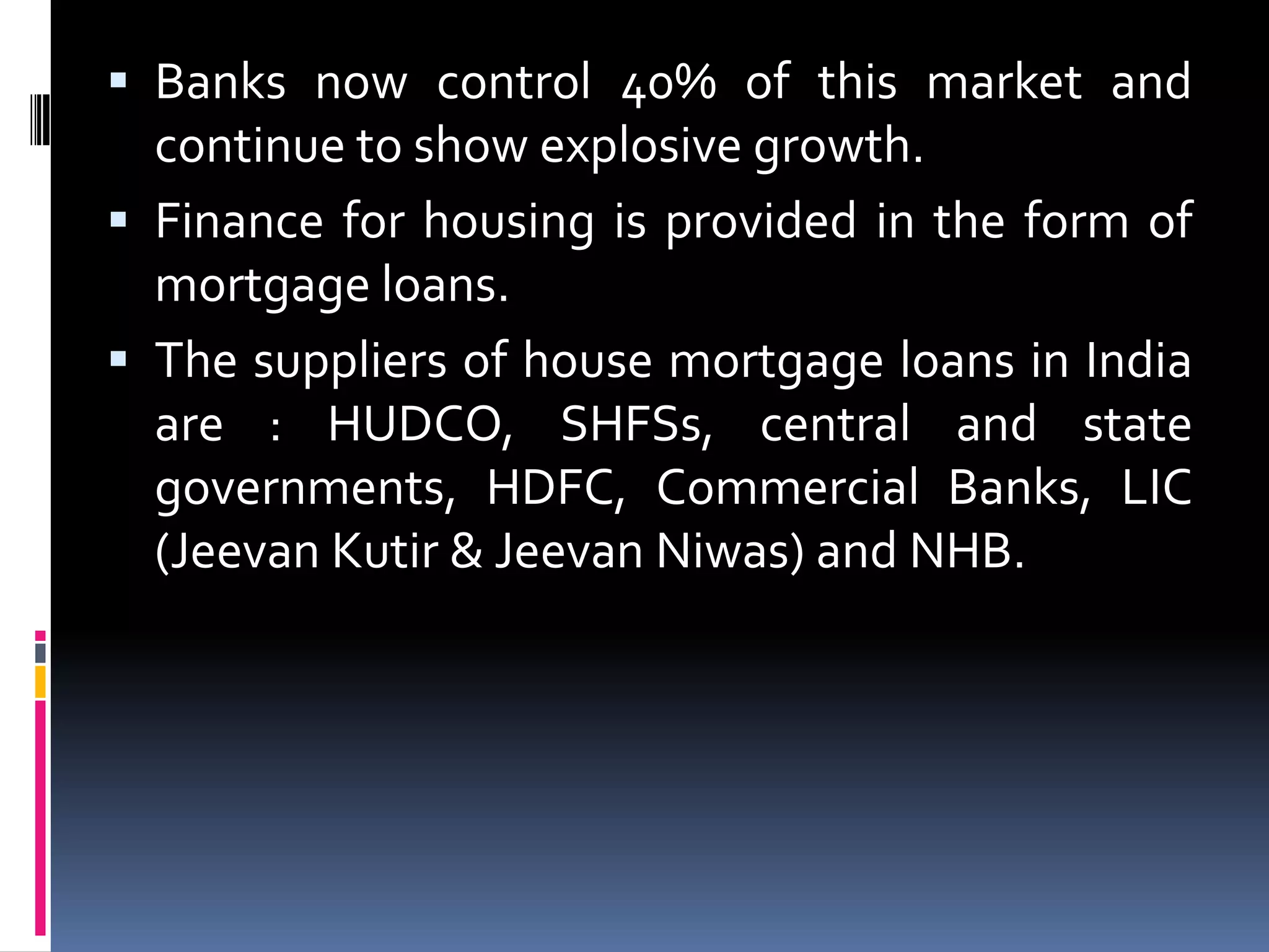  Banks now control 40% of this market and

continue to show explosive growth.
 Finance for housing is provided in the form of
mortgage loans.
 The suppliers of house mortgage loans in India
are : HUDCO, SHFSs, central and state
governments, HDFC, Commercial Banks, LIC
(Jeevan Kutir & Jeevan Niwas) and NHB.

 