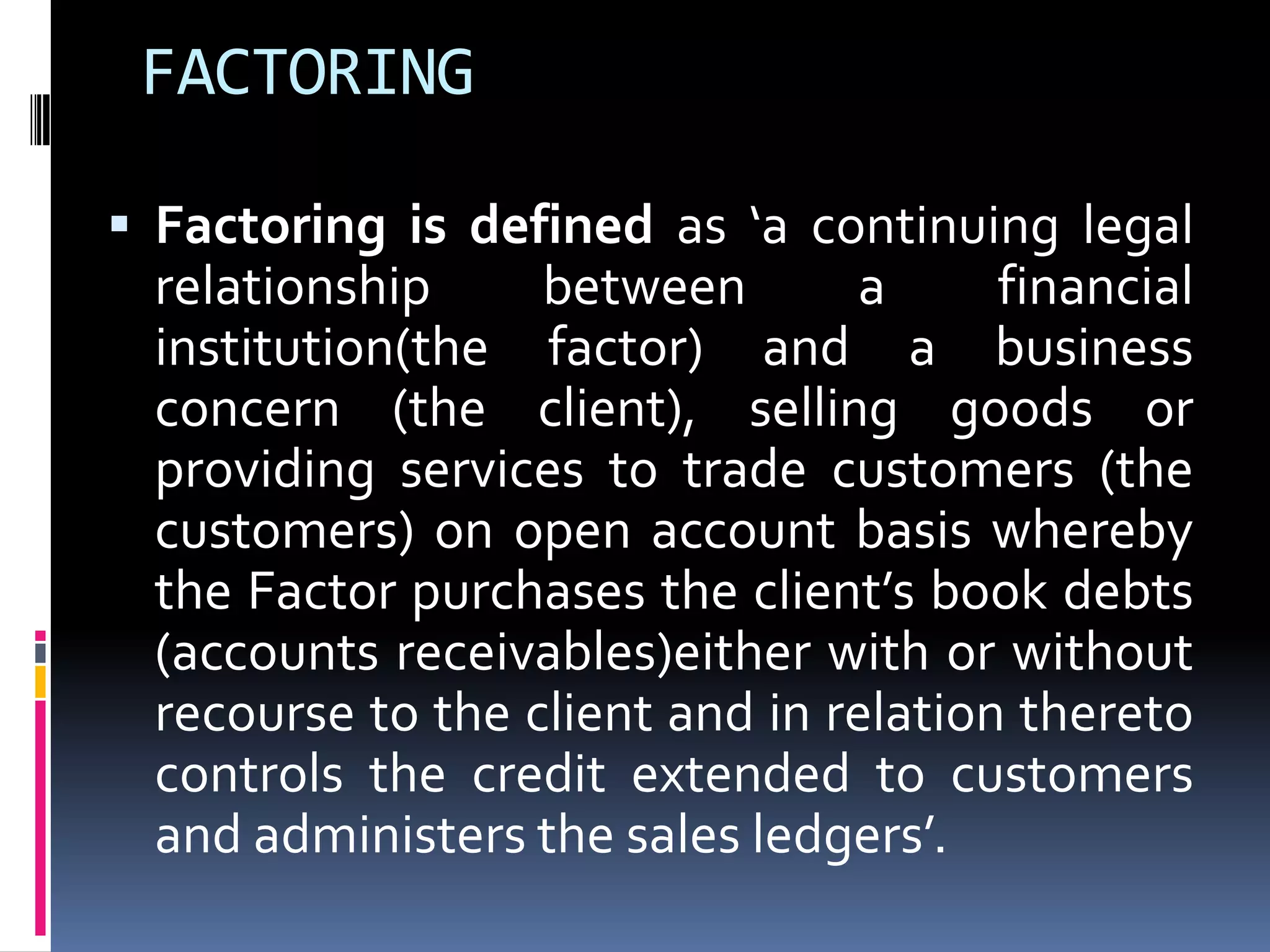 FACTORING
 Factoring is defined as ‘a continuing legal

relationship
between
a
financial
institution(the factor) and a business
concern (the client), selling goods or
providing services to trade customers (the
customers) on open account basis whereby
the Factor purchases the client’s book debts
(accounts receivables)either with or without
recourse to the client and in relation thereto
controls the credit extended to customers
and administers the sales ledgers’.

 