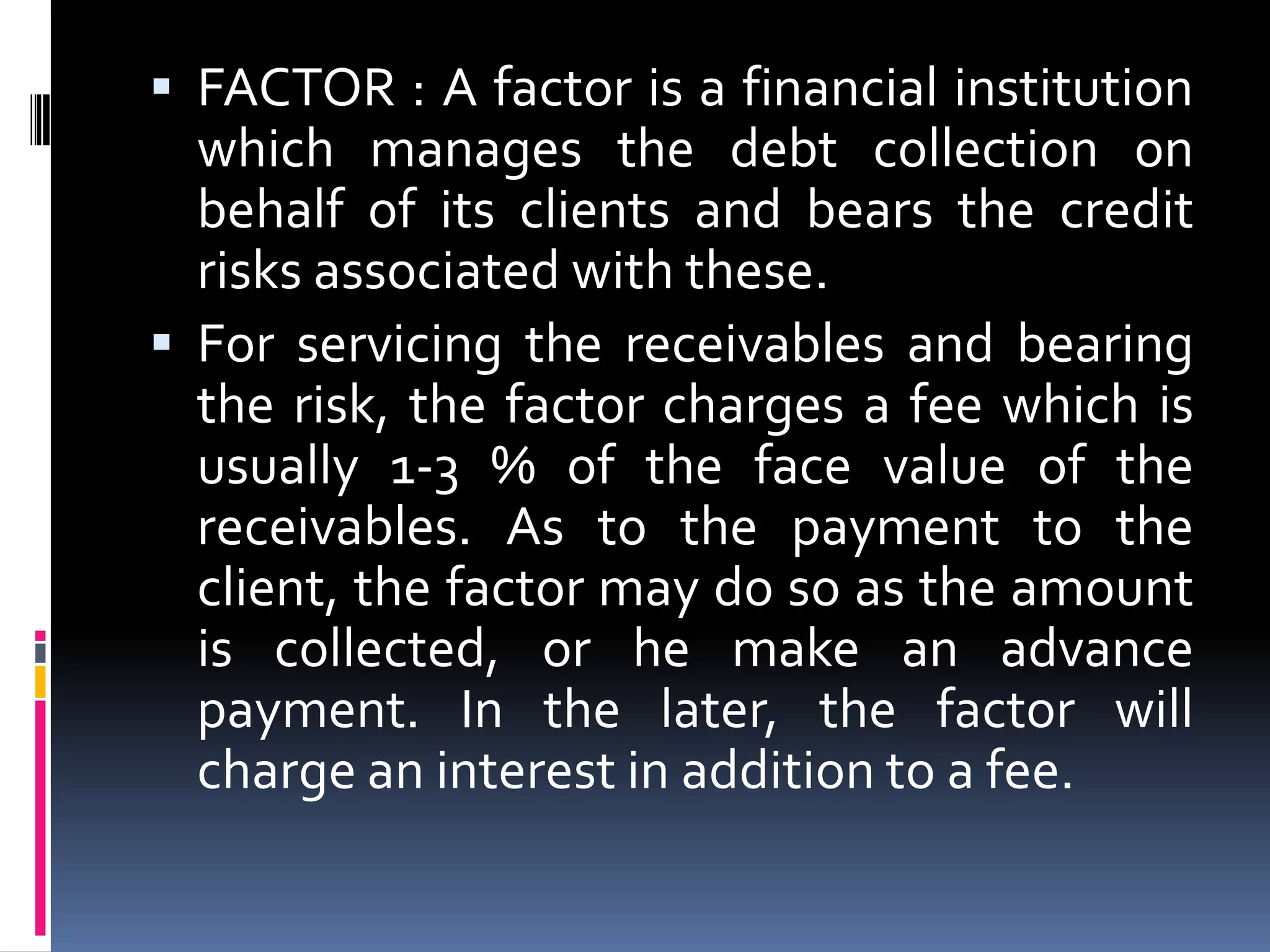  FACTOR : A factor is a financial institution

which manages the debt collection on
behalf of its clients and bears the credit
risks associated with these.
 For servicing the receivables and bearing
the risk, the factor charges a fee which is
usually 1-3 % of the face value of the
receivables. As to the payment to the
client, the factor may do so as the amount
is collected, or he make an advance
payment. In the later, the factor will
charge an interest in addition to a fee.

 