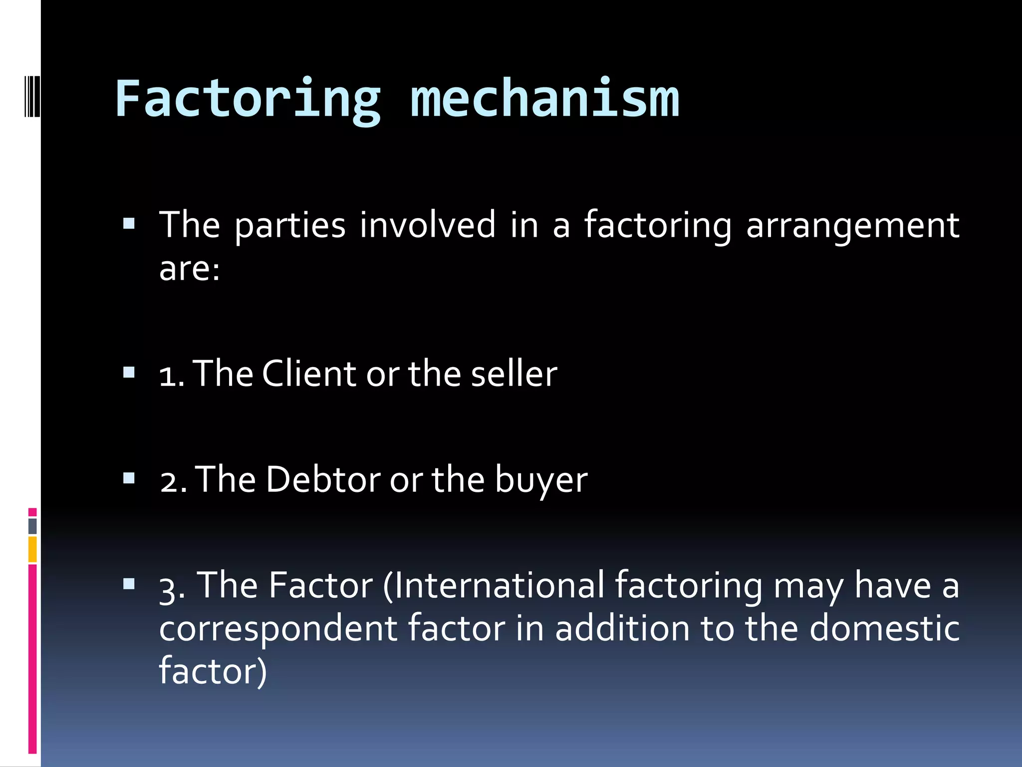 Factoring mechanism
 The parties involved in a factoring arrangement
are:
 1. The Client or the seller
 2. The Debtor or the buyer
 3. The Factor (International factoring may have a
correspondent factor in addition to the domestic

factor)

 